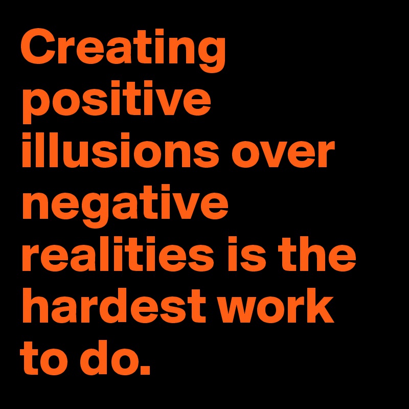 Creating positive illusions over negative realities is the hardest work to do.