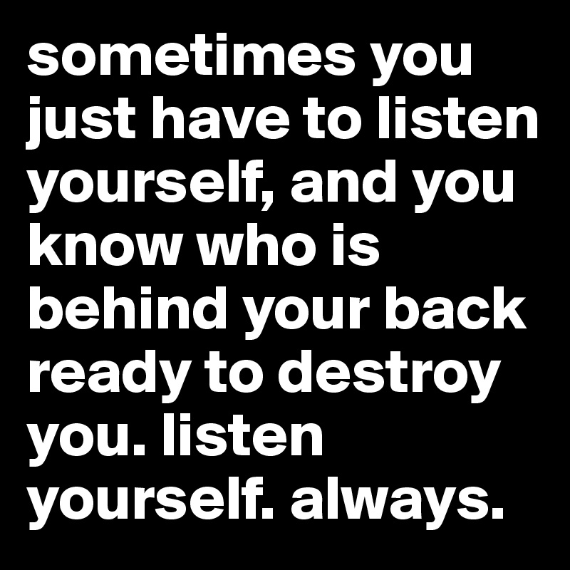 sometimes you just have to listen yourself, and you know who is behind your back ready to destroy you. listen yourself. always.