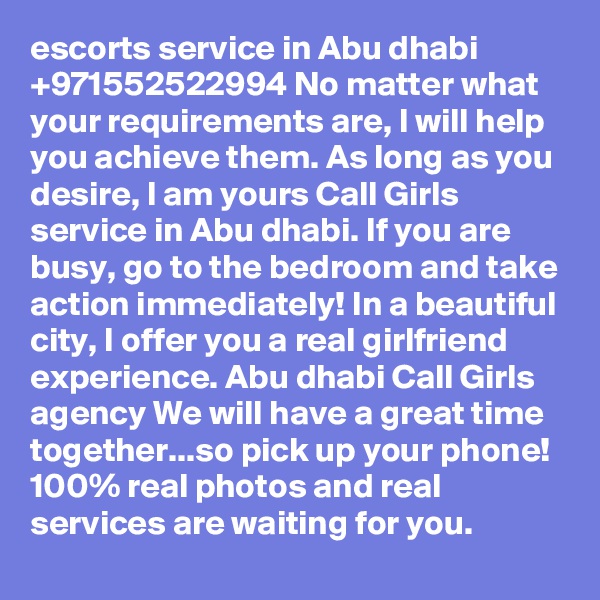 escorts service in Abu dhabi +971552522994 No matter what your requirements are, I will help you achieve them. As long as you desire, I am yours Call Girls service in Abu dhabi. If you are busy, go to the bedroom and take action immediately! In a beautiful city, I offer you a real girlfriend experience. Abu dhabi Call Girls agency We will have a great time together...so pick up your phone! 100% real photos and real services are waiting for you. 
