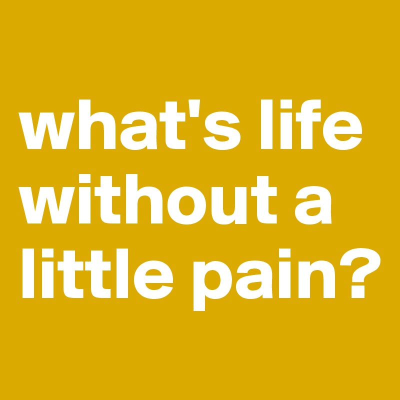 
what's life without a little pain? 