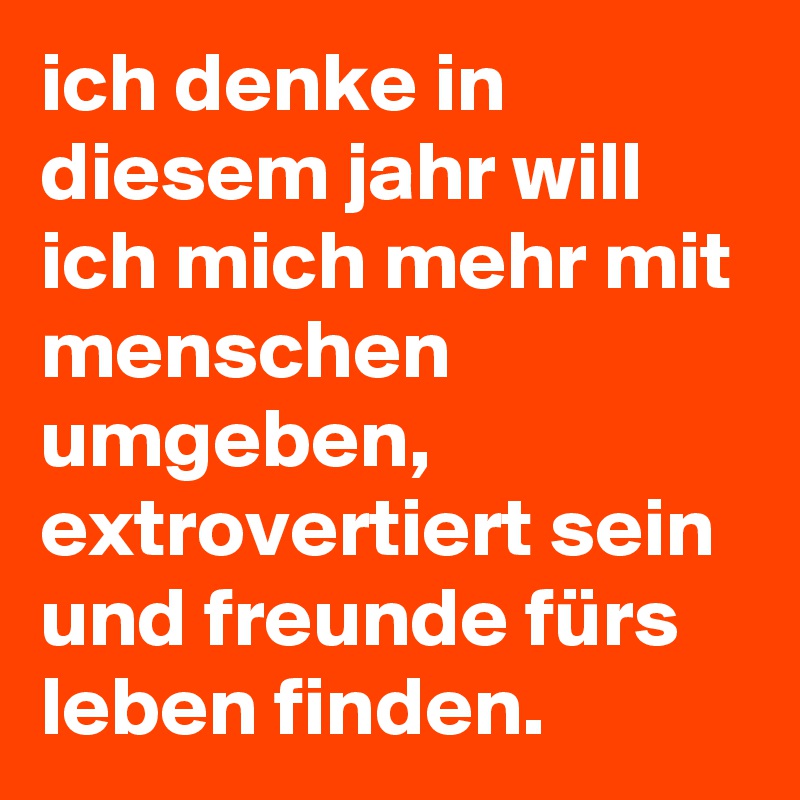 ich denke in diesem jahr will ich mich mehr mit menschen umgeben, extrovertiert sein und freunde fürs leben finden.