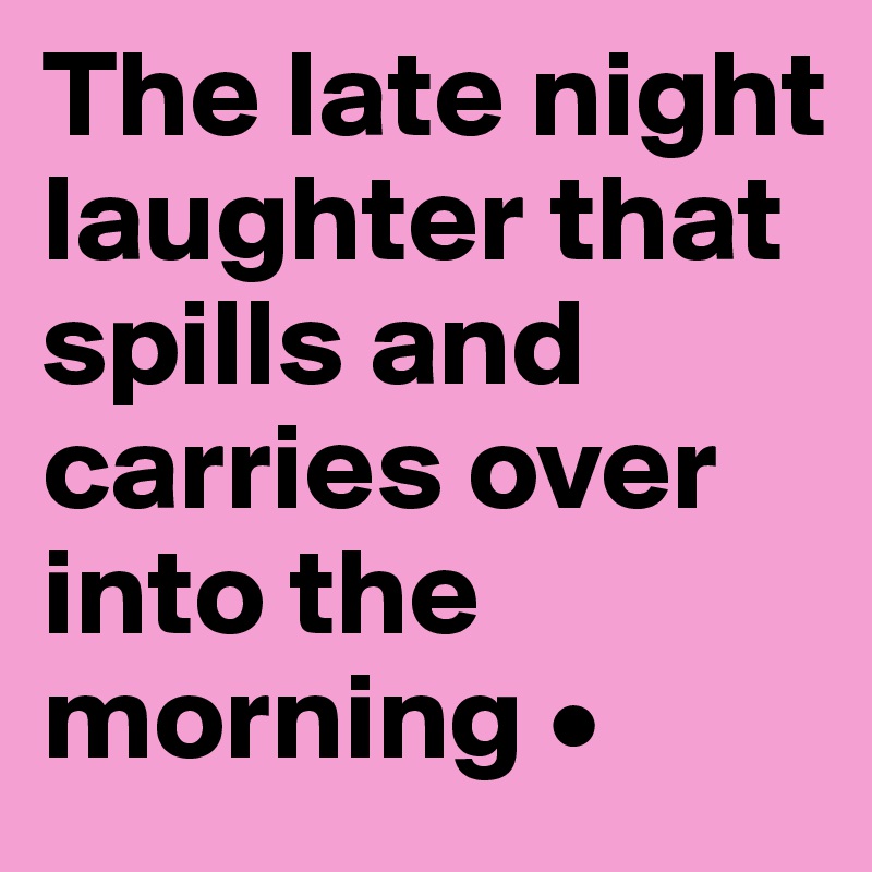 The late night laughter that spills and carries over into the morning •