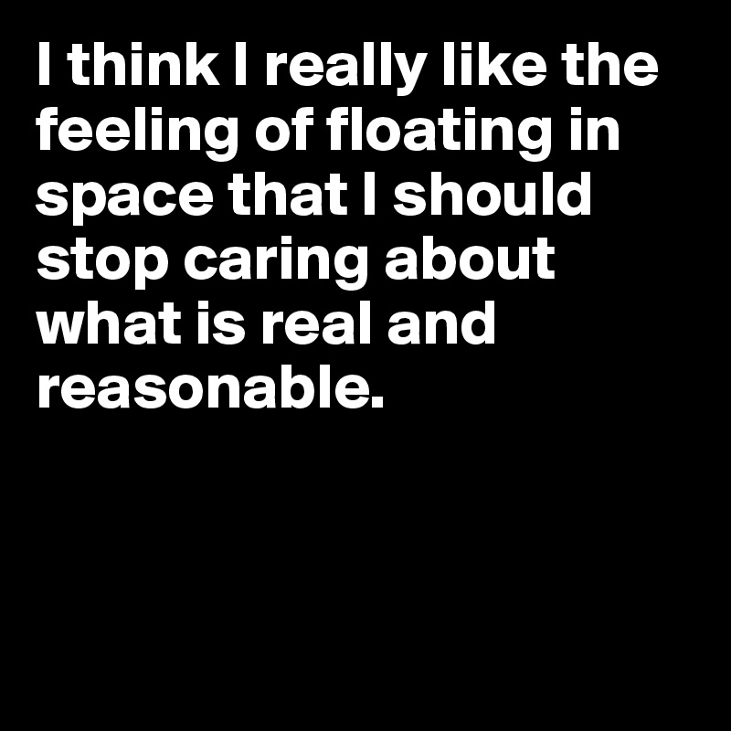 I think I really like the feeling of floating in space that I should stop caring about what is real and reasonable.



