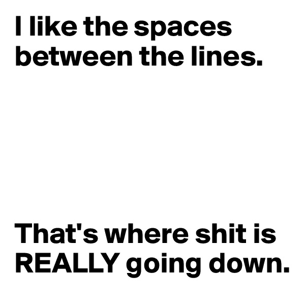 I like the spaces between the lines.





That's where shit is REALLY going down.