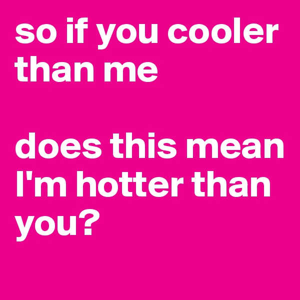 so if you cooler than me

does this mean I'm hotter than you?