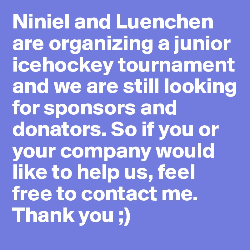 Niniel and Luenchen are organizing a junior icehockey tournament and we are still looking for sponsors and donators. So if you or your company would like to help us, feel free to contact me.
Thank you ;)