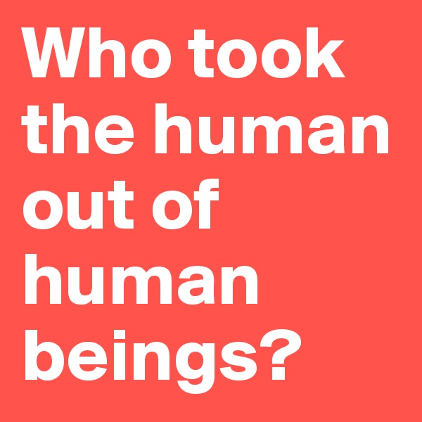 Who took the human out of human beings?