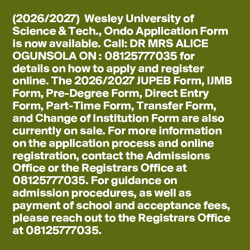 (2026/2027)  Wesley University of Science & Tech., Ondo Application Form is now available. Call: DR MRS ALICE OGUNSOLA ON : 08125777035 for details on how to apply and register online. The 2026/2027 JUPEB Form, IJMB Form, Pre-Degree Form, Direct Entry Form, Part-Time Form, Transfer Form, and Change of Institution Form are also currently on sale. For more information on the application process and online registration, contact the Admissions Office or the Registrars Office at 08125777035. For guidance on admission procedures, as well as payment of school and acceptance fees, please reach out to the Registrars Office at 08125777035.