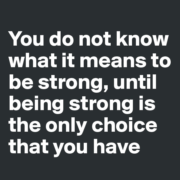 
You do not know what it means to be strong, until being strong is the only choice that you have
