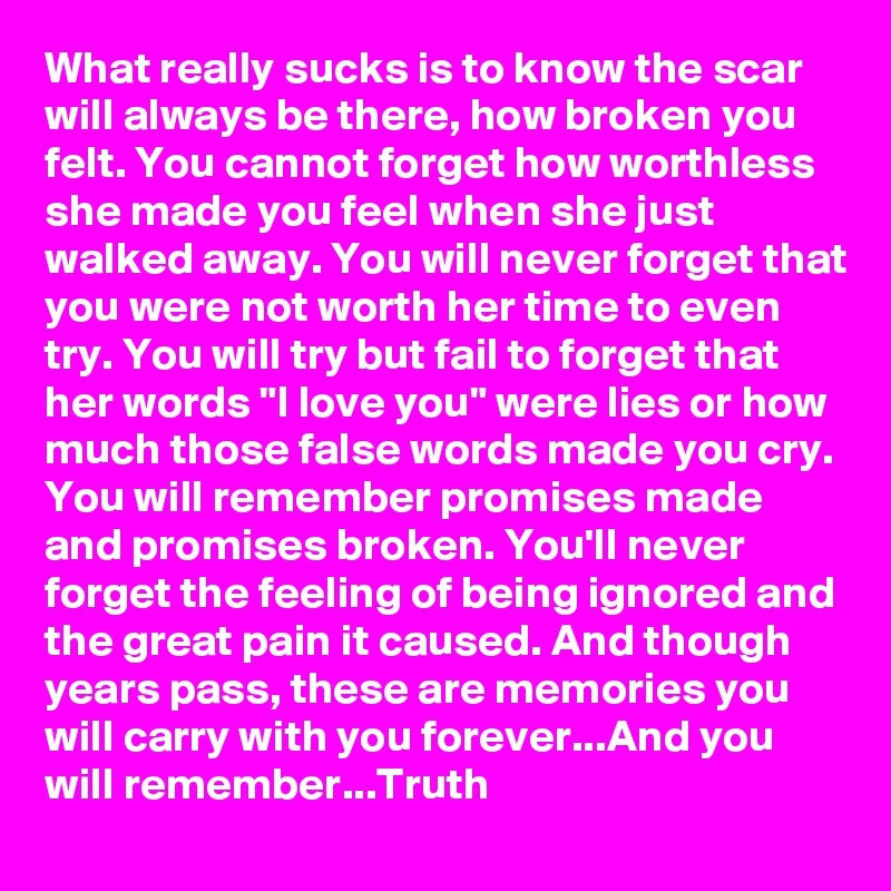 What really sucks is to know the scar will always be there, how broken you felt. You cannot forget how worthless she made you feel when she just walked away. You will never forget that you were not worth her time to even try. You will try but fail to forget that her words "I love you" were lies or how much those false words made you cry. You will remember promises made and promises broken. You'll never forget the feeling of being ignored and the great pain it caused. And though years pass, these are memories you will carry with you forever...And you will remember...Truth