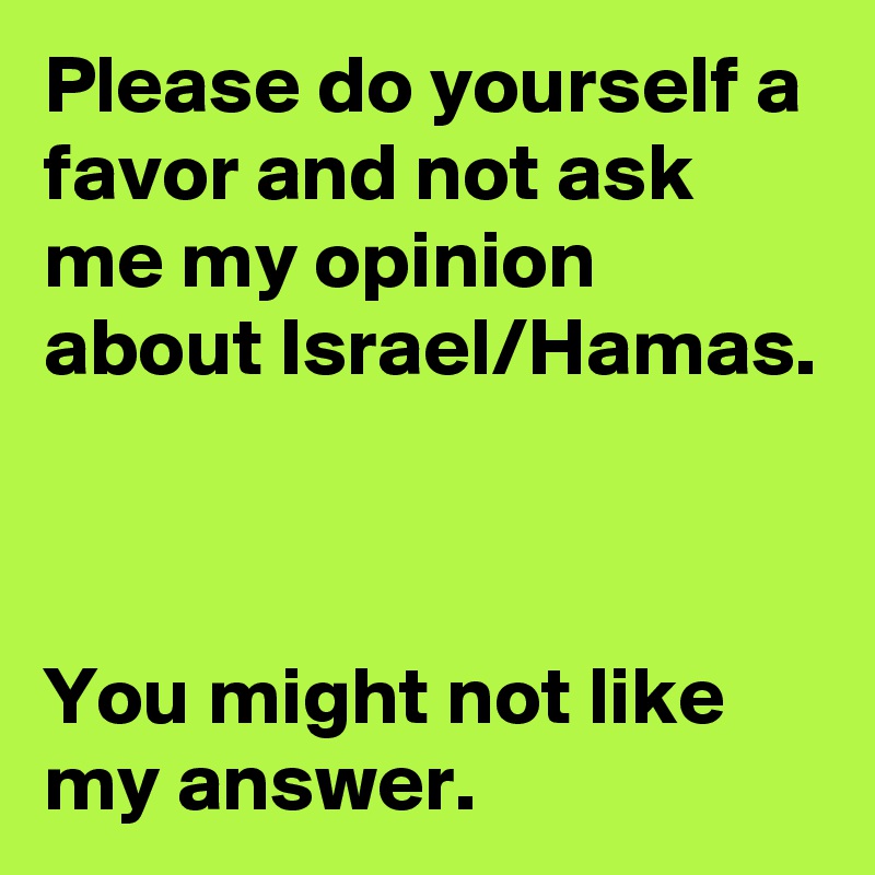 Please do yourself a favor and not ask me my opinion about Israel/Hamas.



You might not like my answer.