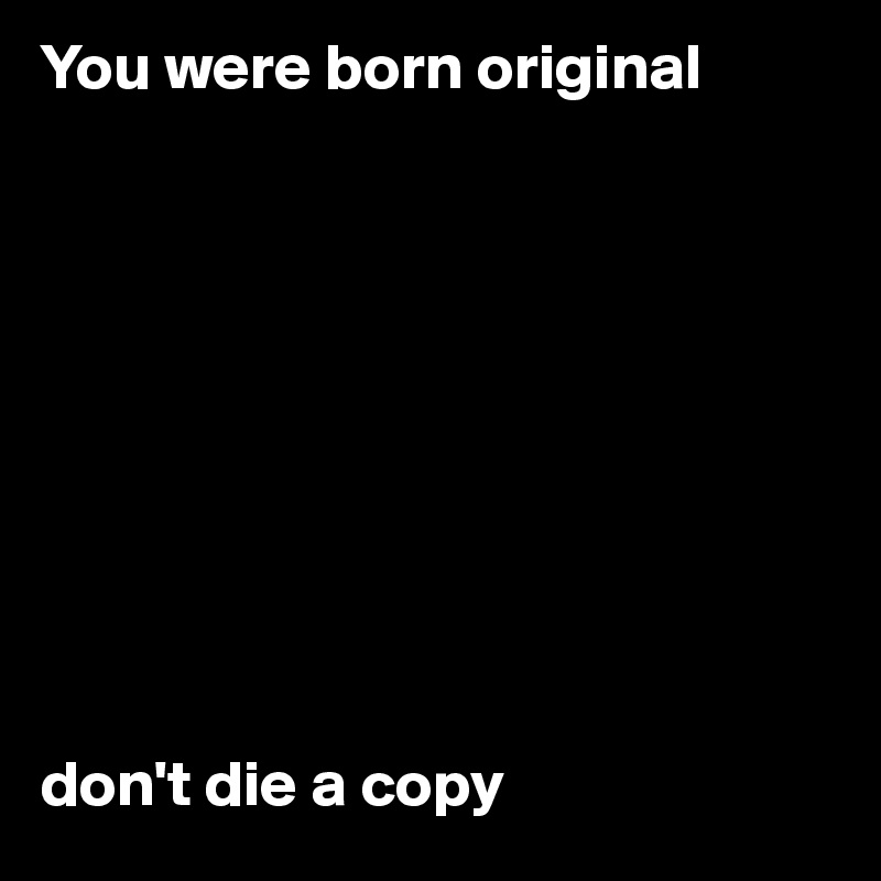 You were born original










don't die a copy