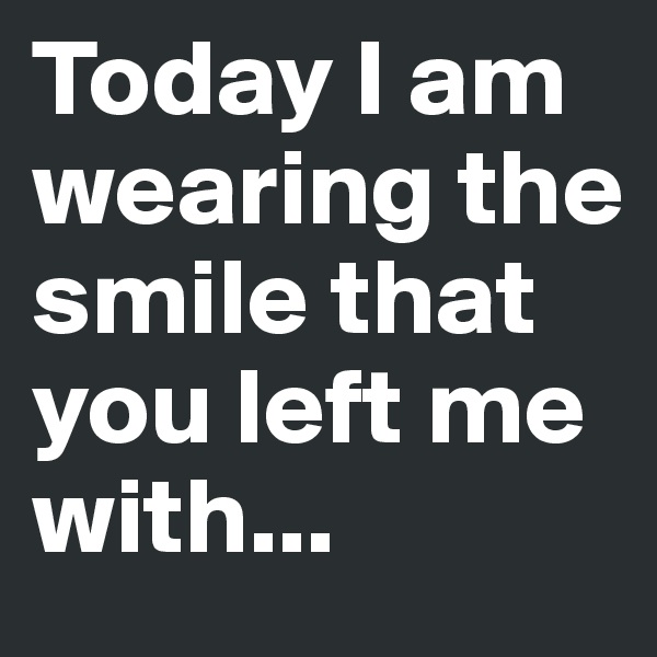 Today I am wearing the smile that you left me with...