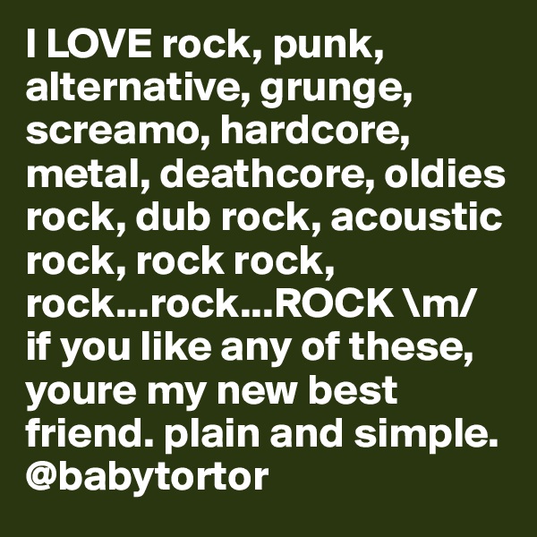 I LOVE rock, punk, alternative, grunge, screamo, hardcore, metal, deathcore, oldies rock, dub rock, acoustic rock, rock rock, rock...rock...ROCK \m/ if you like any of these, youre my new best friend. plain and simple.
@babytortor
