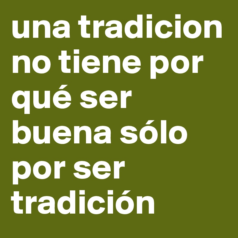 una tradicion 
no tiene por qué ser buena sólo por ser tradición 