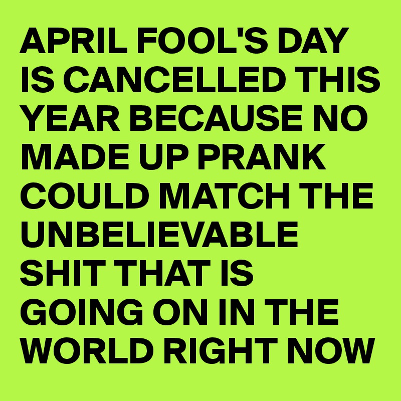 APRIL FOOL'S DAY IS CANCELLED THIS YEAR BECAUSE NO MADE UP PRANK COULD MATCH THE UNBELIEVABLE SHIT THAT IS GOING ON IN THE WORLD RIGHT NOW