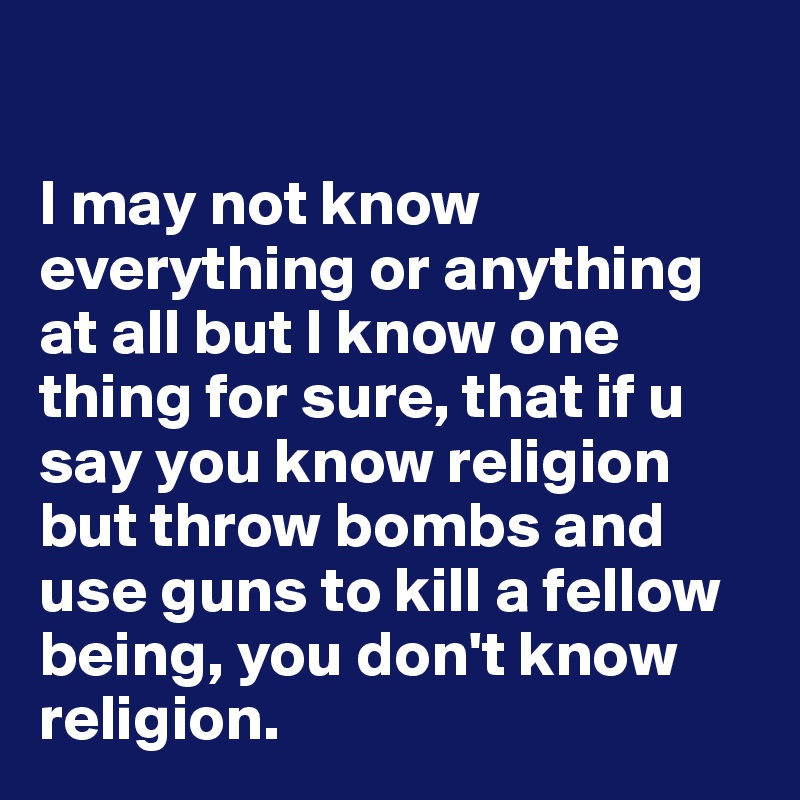 

I may not know everything or anything at all but I know one thing for sure, that if u say you know religion but throw bombs and use guns to kill a fellow being, you don't know religion. 