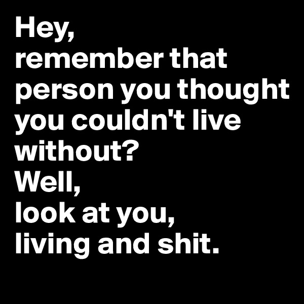 Hey, 
remember that person you thought you couldn't live without?
Well, 
look at you, 
living and shit. 