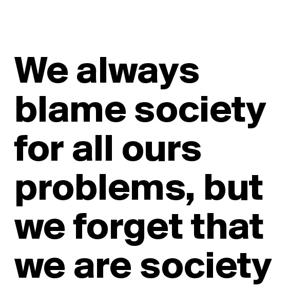 
We always blame society for all ours problems, but we forget that we are society