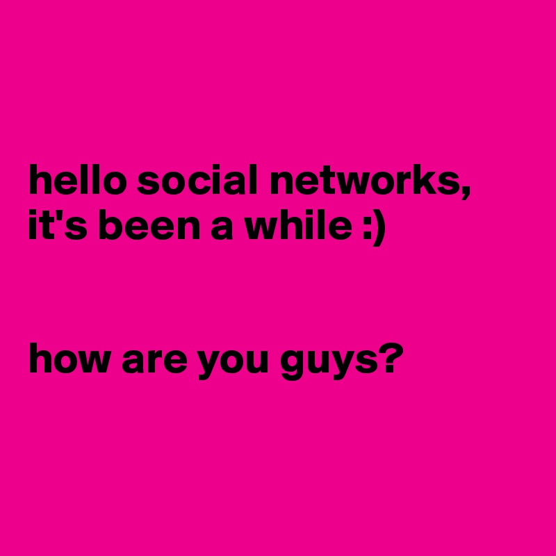 


hello social networks,
it's been a while :)


how are you guys?


