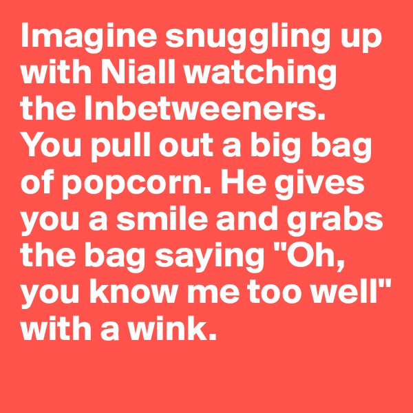 Imagine snuggling up with Niall watching the Inbetweeners. You pull out a big bag of popcorn. He gives you a smile and grabs the bag saying "Oh, you know me too well" with a wink.
