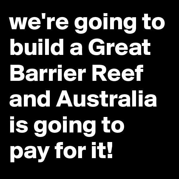 we're going to build a Great Barrier Reef and Australia is going to pay for it!