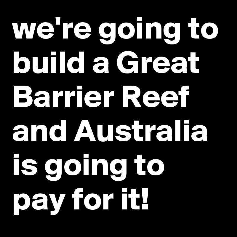 we're going to build a Great Barrier Reef and Australia is going to pay for it!