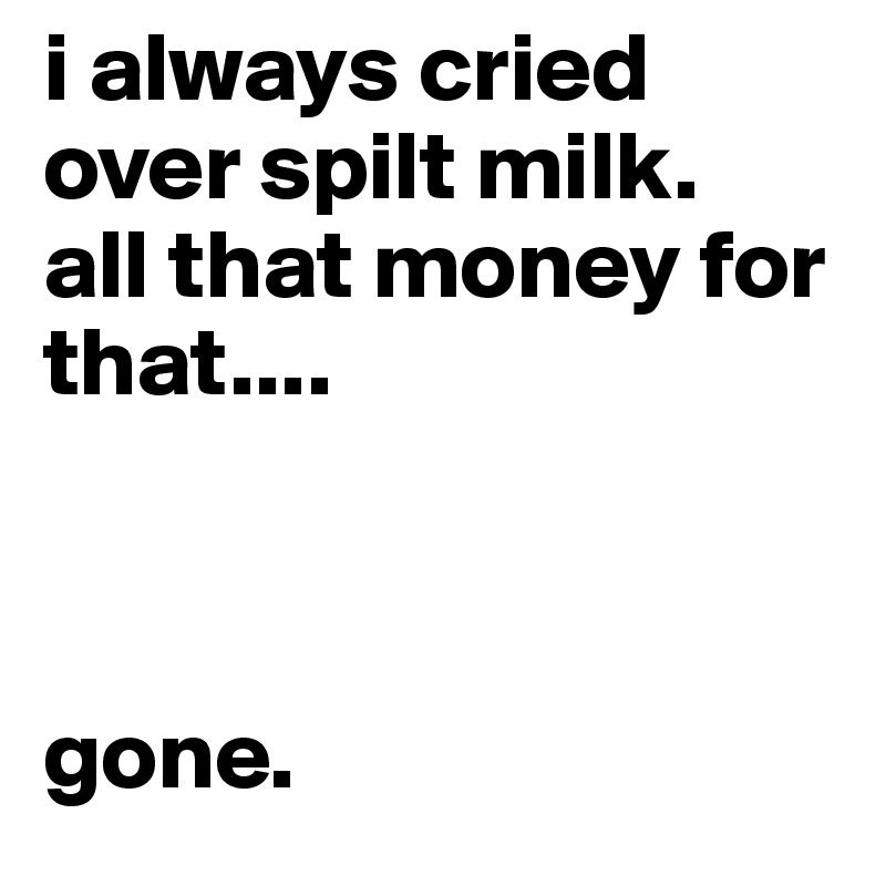 i always cried over spilt milk.
all that money for that....



gone.