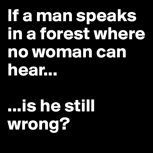 If a man speaks in a forest where no woman can hear...

...is he still wrong?