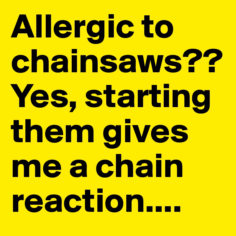 Allergic to chainsaws?? Yes, starting them gives me a chain reaction....