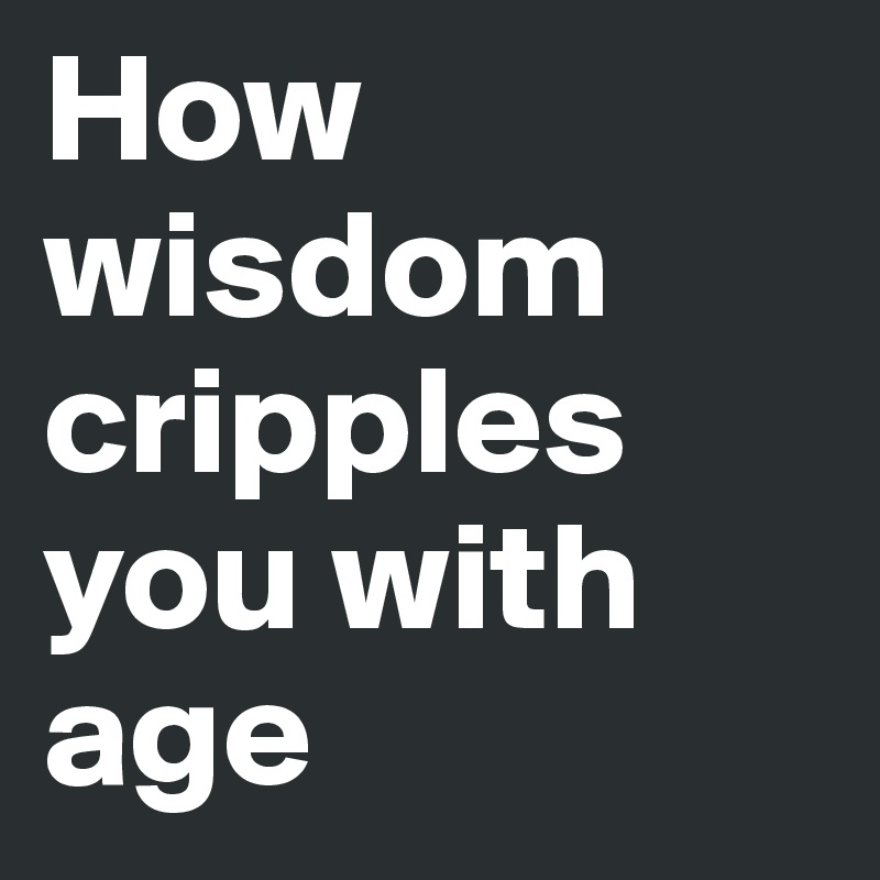 How wisdom cripples you with age