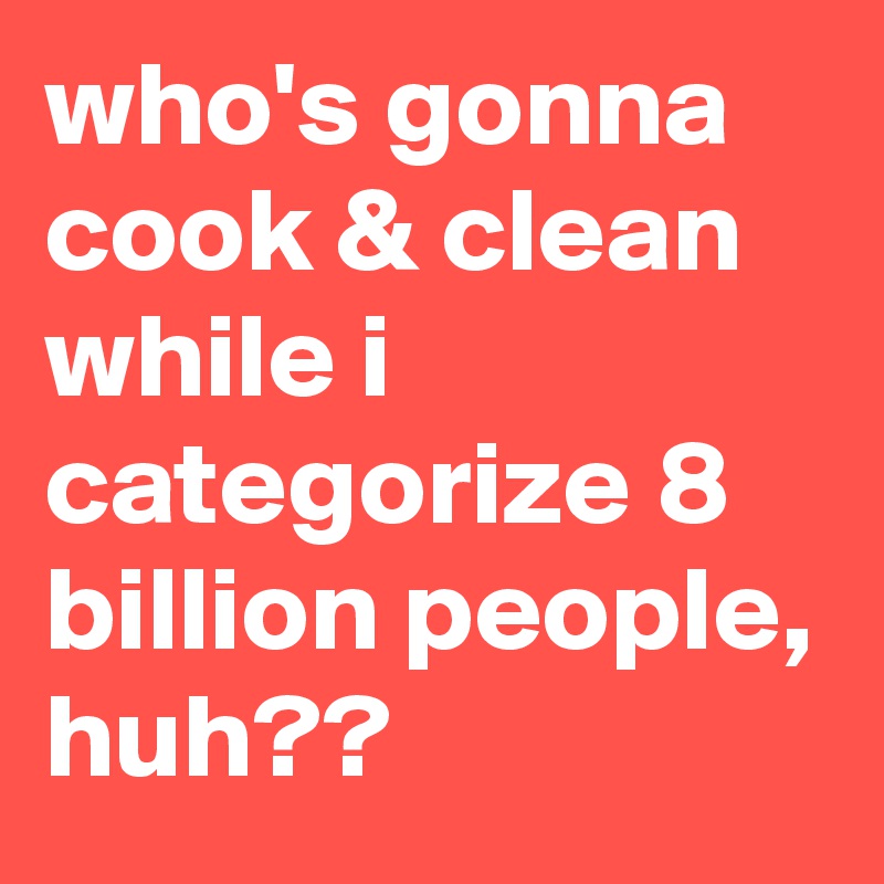 who's gonna cook & clean while i categorize 8 billion people, huh??