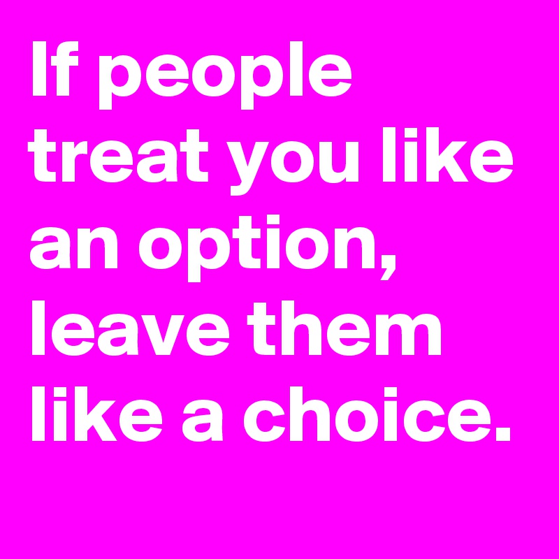 If people treat you like an option, leave them like a choice. 