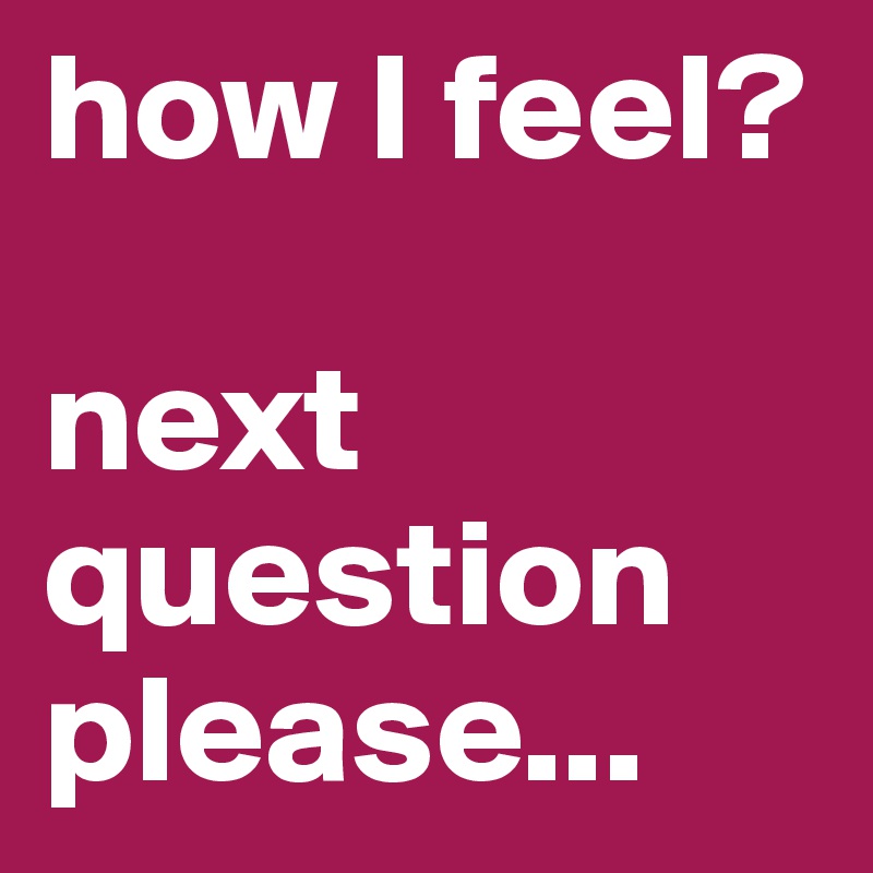 how I feel?

next question 
please...