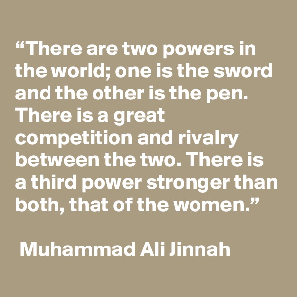 
“There are two powers in the world; one is the sword and the other is the pen. There is a great competition and rivalry between the two. There is a third power stronger than both, that of the women.”

 Muhammad Ali Jinnah