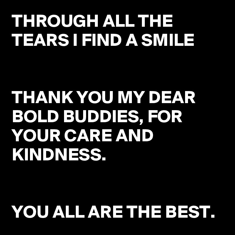 THROUGH ALL THE TEARS I FIND A SMILE


THANK YOU MY DEAR BOLD BUDDIES, FOR YOUR CARE AND KINDNESS.


YOU ALL ARE THE BEST.