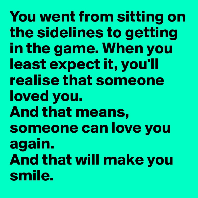 You went from sitting on the sidelines to getting in the game. When you least expect it, you'll realise that someone loved you. 
And that means, someone can love you again. 
And that will make you smile.