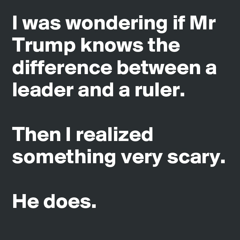 I was wondering if Mr Trump knows the difference between a leader and a ruler.

Then I realized something very scary.

He does.