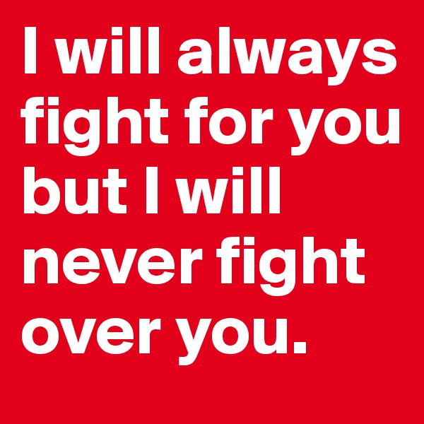 I will always fight for you but I will never fight over you. 