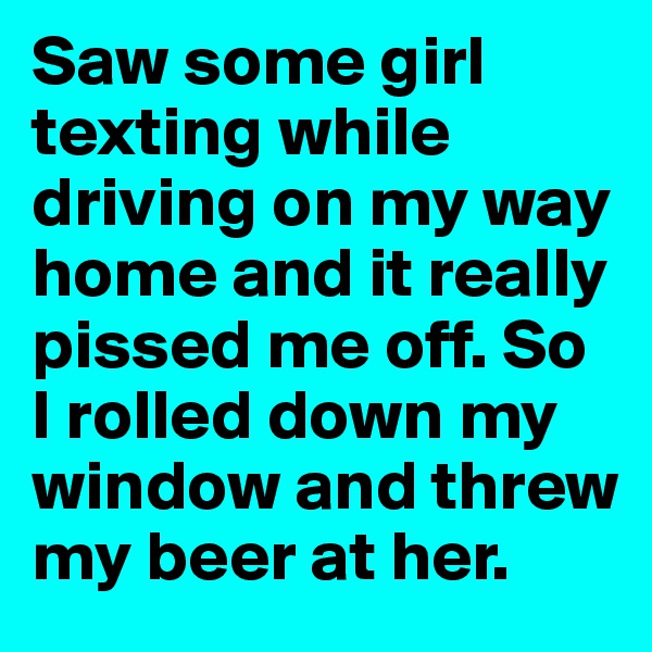 Saw some girl texting while driving on my way home and it really pissed me off. So I rolled down my window and threw my beer at her. 