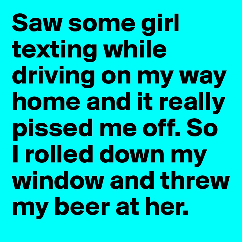 Saw some girl texting while driving on my way home and it really pissed me off. So I rolled down my window and threw my beer at her. 