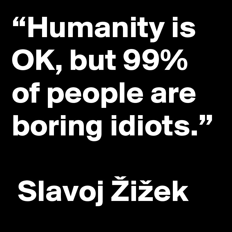 “Humanity is OK, but 99% of people are boring idiots.”

 Slavoj Žižek