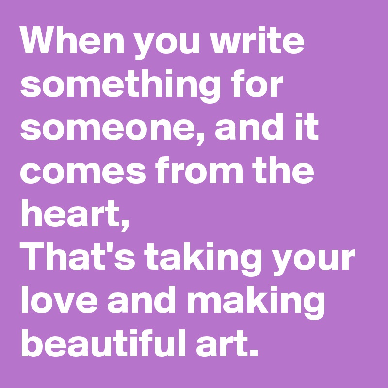 When you write something for someone, and it comes from the heart,
That's taking your love and making beautiful art.