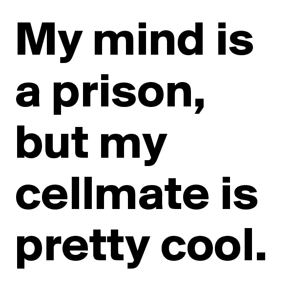My mind is a prison, but my cellmate is pretty cool.