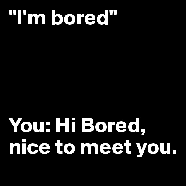 "I'm bored"




You: Hi Bored, nice to meet you.