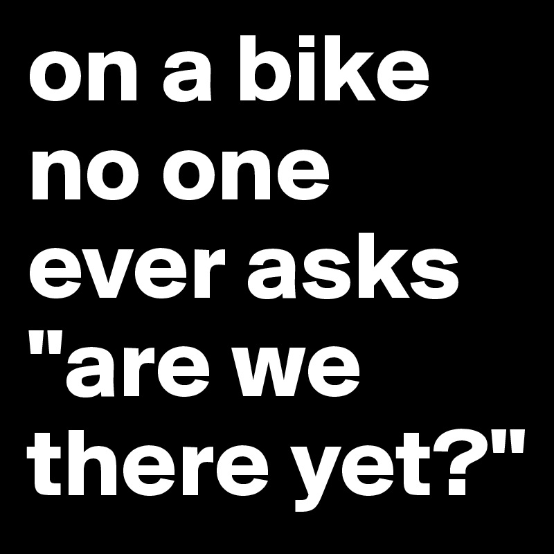 on a bike no one ever asks "are we there yet?"