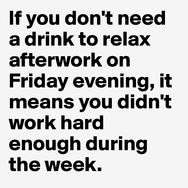 If you don't need a drink to relax afterwork on Friday evening, it means you didn't work hard enough during the week.