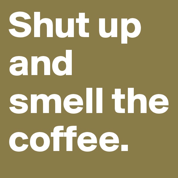 Shut up and smell the coffee.