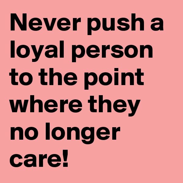 Never push a loyal person to the point where they no longer care!