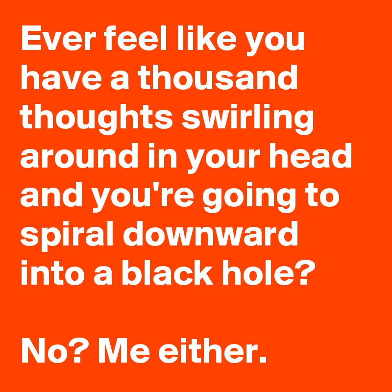 Ever feel like you have a thousand thoughts swirling around in your head and you're going to spiral downward into a black hole?

No? Me either.